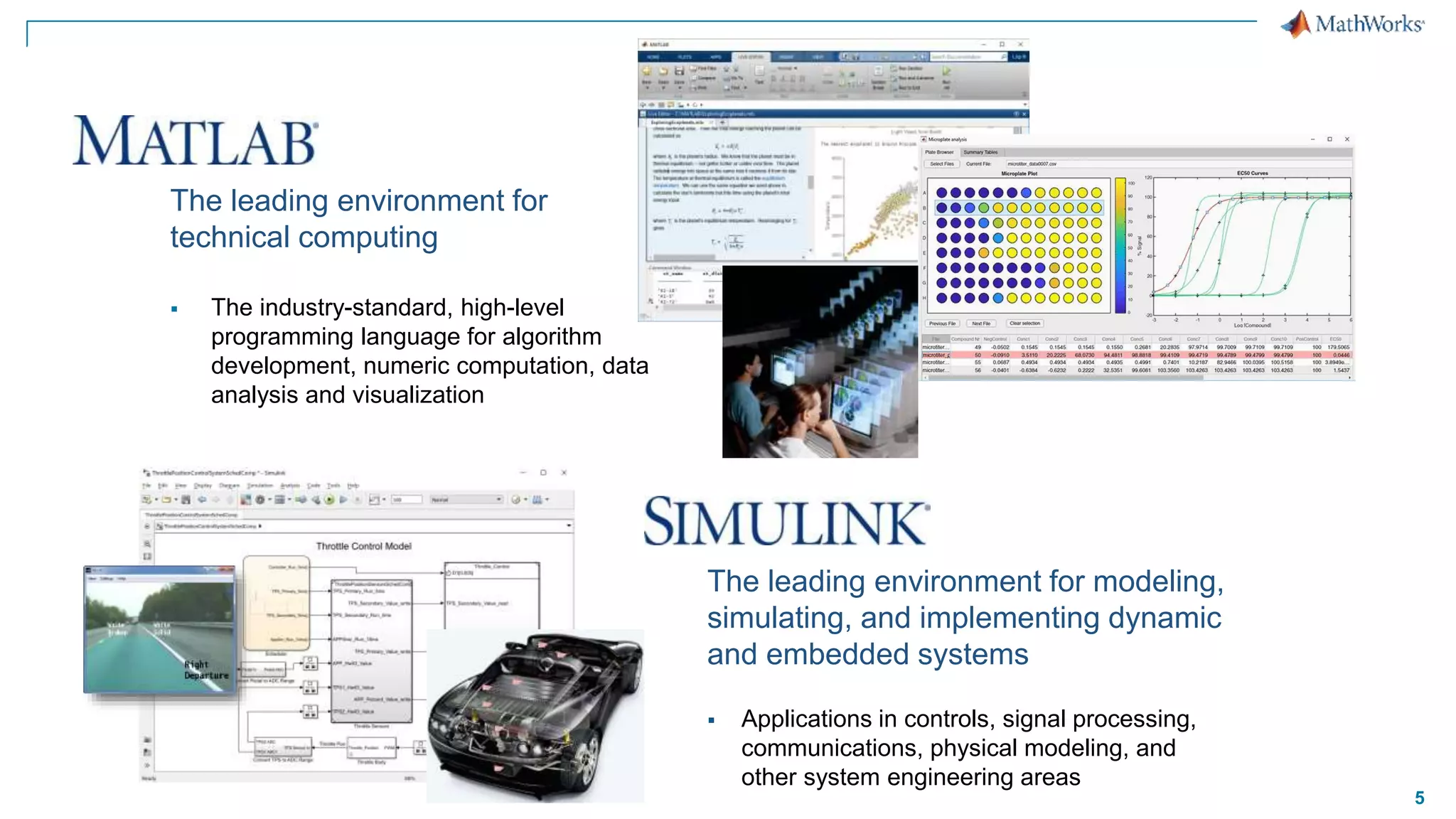 5
The leading environment for
technical computing
 The industry-standard, high-level
programming language for algorithm
development, numeric computation, data
analysis and visualization
The leading environment for modeling,
simulating, and implementing dynamic
and embedded systems
 Applications in controls, signal processing,
communications, physical modeling, and
other system engineering areas
 