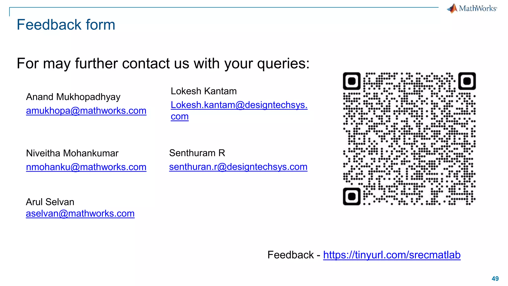 49
Feedback form
For may further contact us with your queries:
Anand Mukhopadhyay
amukhopa@mathworks.com
Arul Selvan
aselvan@mathworks.com
Niveitha Mohankumar
nmohanku@mathworks.com
Lokesh Kantam
Lokesh.kantam@designtechsys.
com
Senthuram R
senthuran.r@designtechsys.com
Feedback - https://tinyurl.com/srecmatlab
 