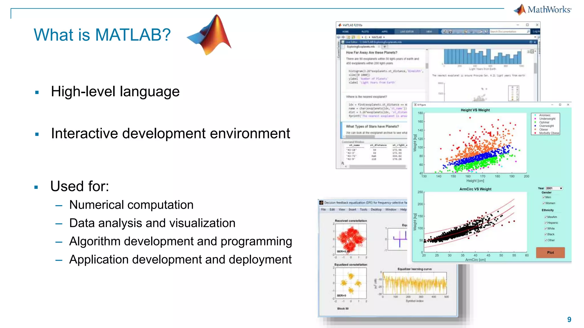 9
What is MATLAB?
 Used for:
– Numerical computation
– Data analysis and visualization
– Algorithm development and programming
– Application development and deployment
 High-level language
 Interactive development environment
 