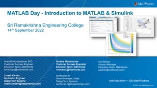 1
© 2023 The MathWorks, Inc.
with help from > 100 MathWorkers
MATLAB Day - Introduction to MATLAB & Simulink
Sri Ramakrishna Engineering College
14th September 2022
Anand Mukhopadhyay, PhD
Customer Success Engineer
Education Team, MathWorks
amukhopa@mathworks.com
Niveitha Mohankumar
Customer Success Specialist
Education Team, MathWorks
nmohanku@mathworks.com
Arul Selvan
Account Manager
Education Team, MathWorks
aselvan@mathworks.com
Lokesh Kantam
Application Engineer
DesignTech Systems
lokesh.kantam@designtechsys.com
Senthuram R
Senior Manager, Sales
DesignTech Systems
senthuran.r@designtechsys.com
Niveitha Mohankumar
Customer Success Specialist
Education Team, MathWorks
nmohanku@mathworks.com
Lokesh Kantam
Application Engineer
DesignTech Systems
lokesh.kantam@designtechsys.com
 