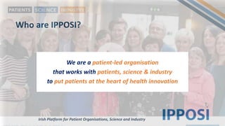 Who are IPPOSI?
We are a patient-led organisation
that works with patients, science & industry
to put patients at the heart of health innovation
Irish Platform for Patient Organisations, Science and Industry
 