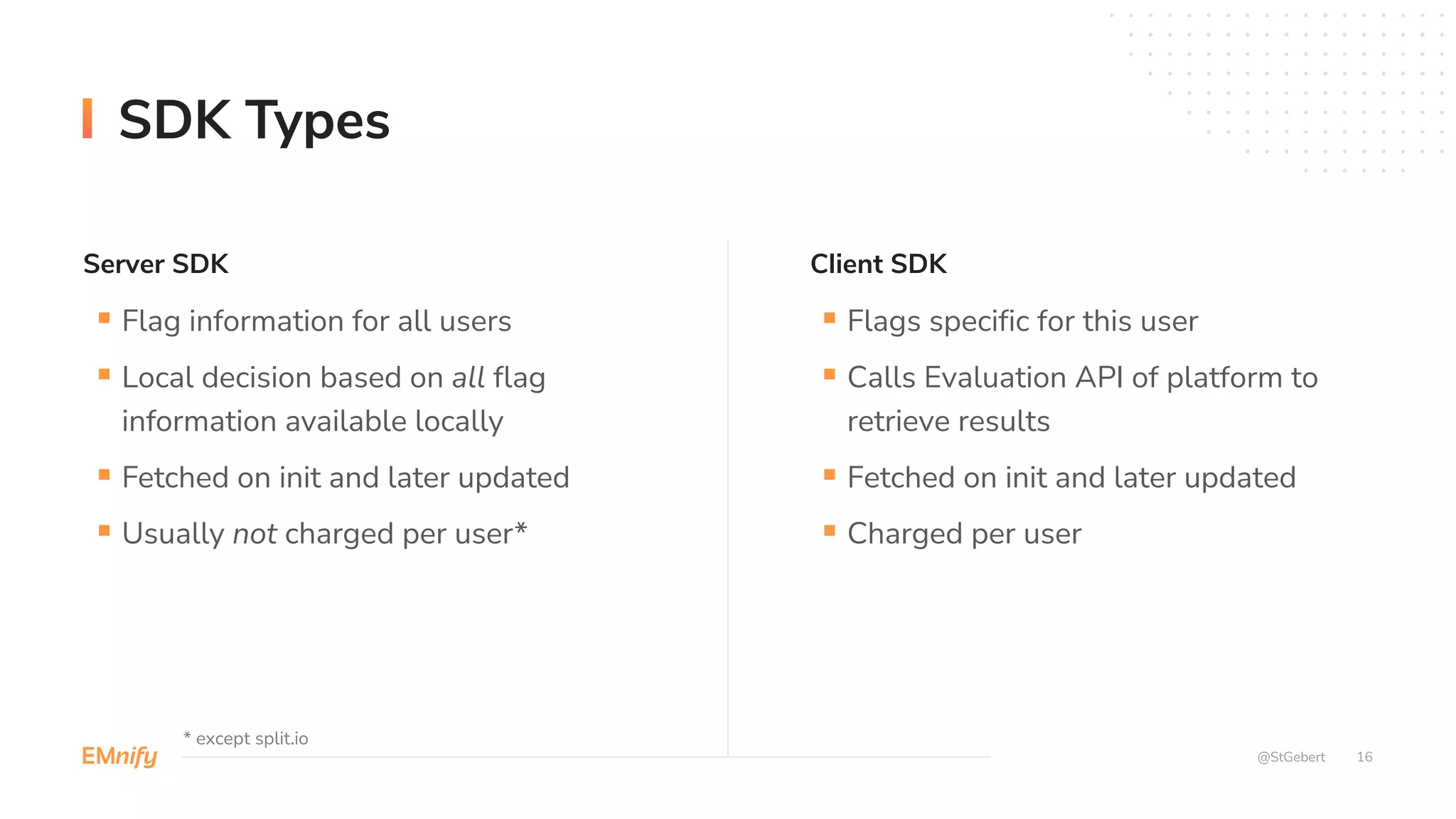 Server SDK Client SDK
16
@StGebert
SDK Types
§ Flag information for all users
§ Local decision based on all flag
information available locally
§ Fetched on init and later updated
§ Usually not charged per user*
§ Flags specific for this user
§ Calls Evaluation API of platform to
retrieve results
§ Fetched on init and later updated
§ Charged per user
* except split.io
 