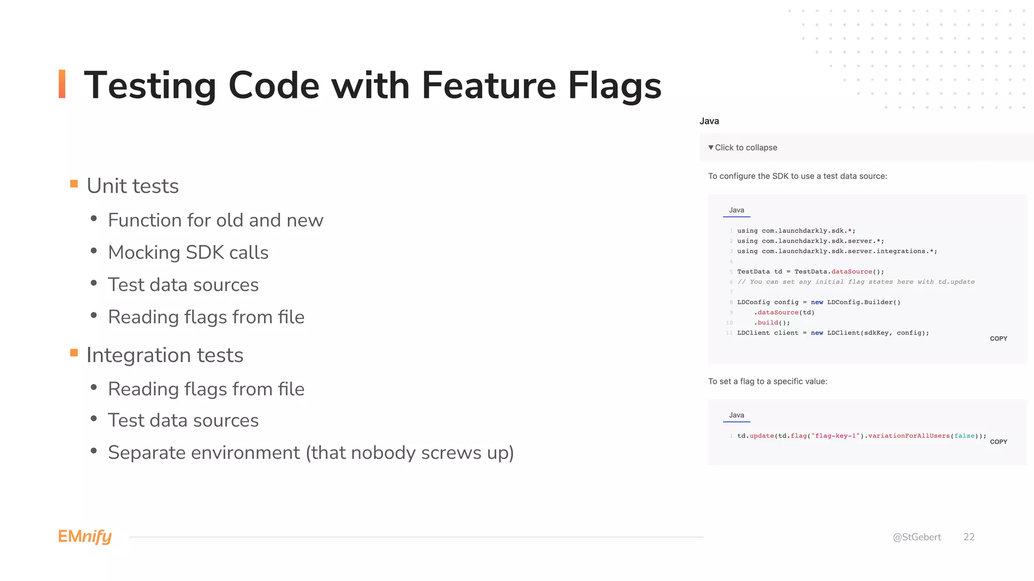 22
Testing Code with Feature Flags
@StGebert
§ Unit tests
• Function for old and new
• Mocking SDK calls
• Test data sources
• Reading flags from file
§ Integration tests
• Reading flags from file
• Test data sources
• Separate environment (that nobody screws up)
 