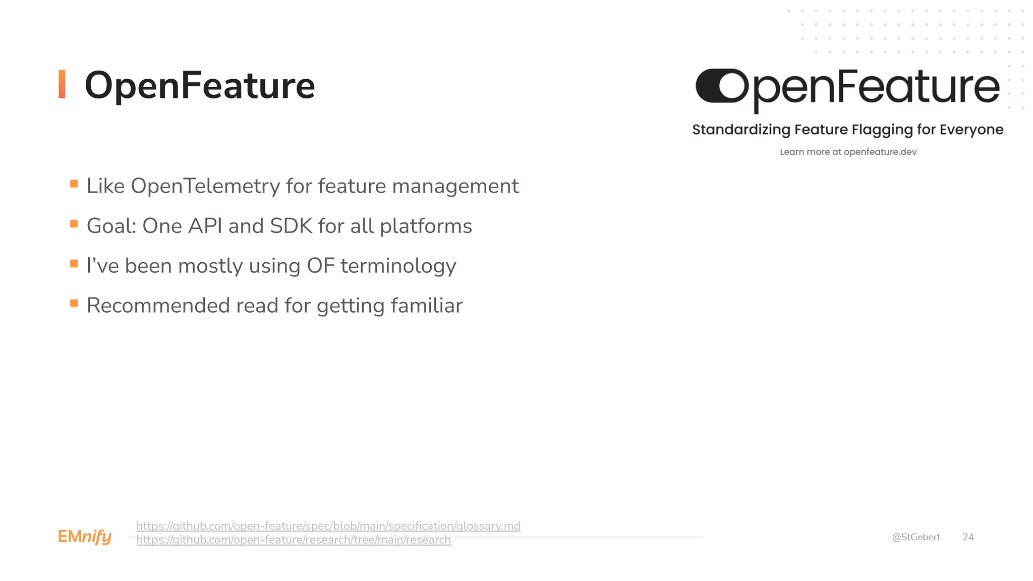 24
OpenFeature
@StGebert
§ Like OpenTelemetry for feature management
§ Goal: One API and SDK for all platforms
§ I’ve been mostly using OF terminology
§ Recommended read for getting familiar
https://github.com/open-feature/spec/blob/main/specification/glossary.md
https://github.com/open-feature/research/tree/main/research
 