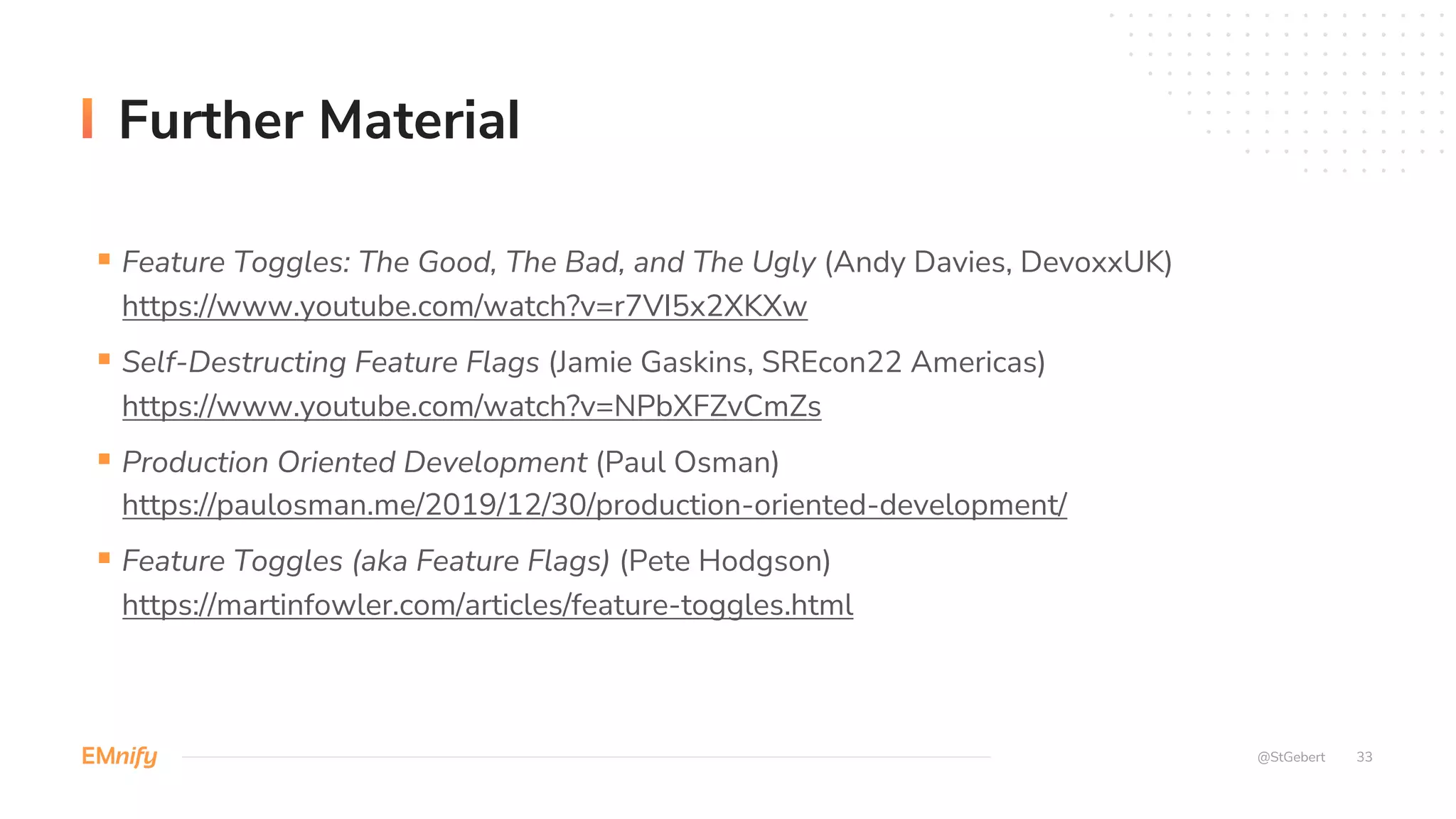 33
Further Material
§ Feature Toggles: The Good, The Bad, and The Ugly (Andy Davies, DevoxxUK)
https://www.youtube.com/watch?v=r7VI5x2XKXw
§ Self-Destructing Feature Flags (Jamie Gaskins, SREcon22 Americas)
https://www.youtube.com/watch?v=NPbXFZvCmZs
§ Production Oriented Development (Paul Osman)
https://paulosman.me/2019/12/30/production-oriented-development/
§ Feature Toggles (aka Feature Flags) (Pete Hodgson)
https://martinfowler.com/articles/feature-toggles.html
@StGebert
 