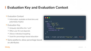 14
Evaluation Key and Evaluation Context
@StGebert
§ Evaluation Context
• Information available at that time and
potentially helpful
§ Evaluation Key
• Uniquely identifies the “unit”
• Often user ID, but depends
• Allows individual targeting
• Used for percentage-based allocation
§ Some platforms allow percentage based
on attrributes
 