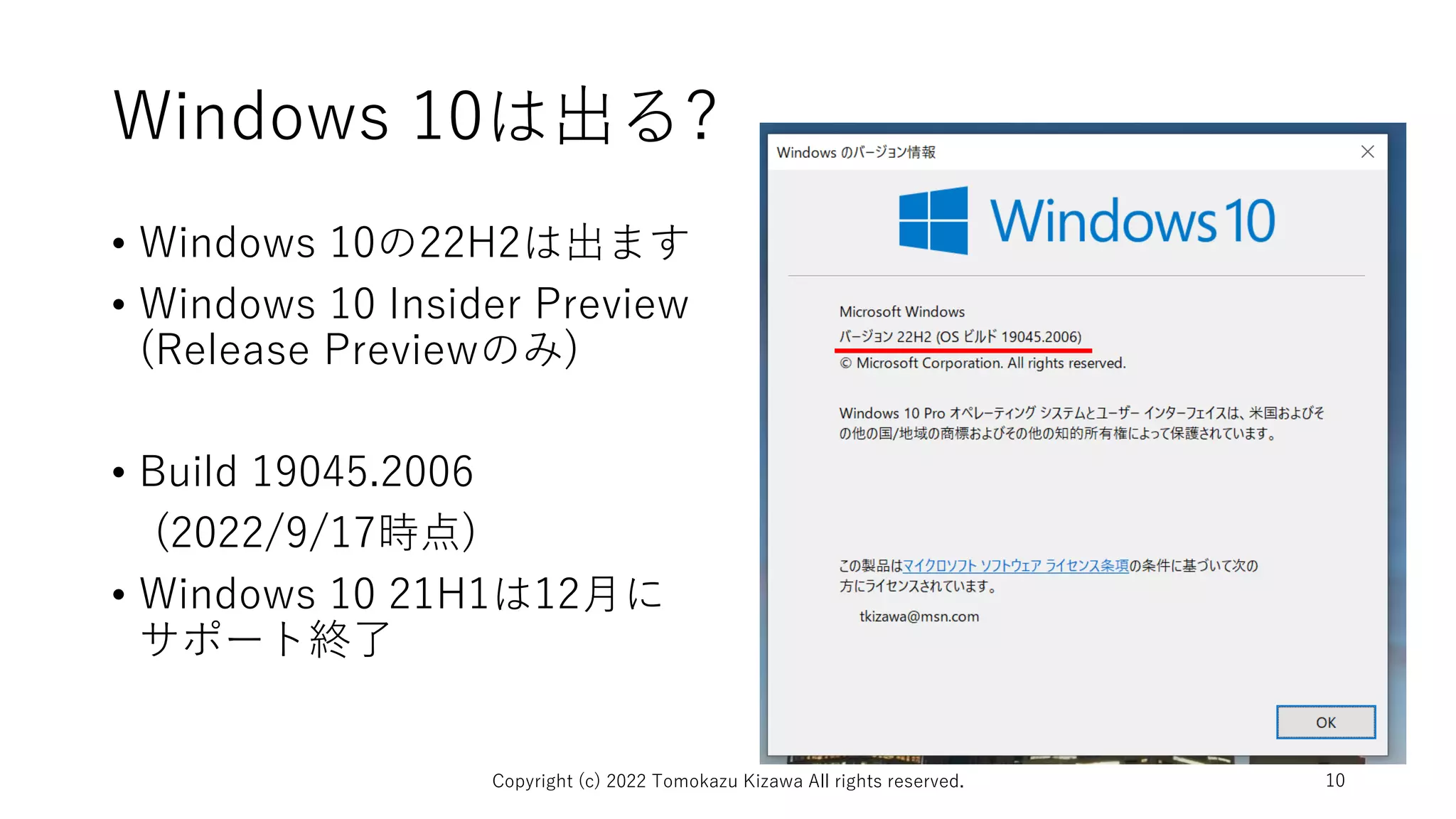 Windows 10は出る?
• Windows 10の22H2は出ます
• Windows 10 Insider Preview
(Release Previewのみ)
• Build 19045.2006
(2022/9/17時点)
• Windows 10 21H1は12月に
サポート終了
Copyright (c) 2022 Tomokazu Kizawa All rights reserved. 10
 
