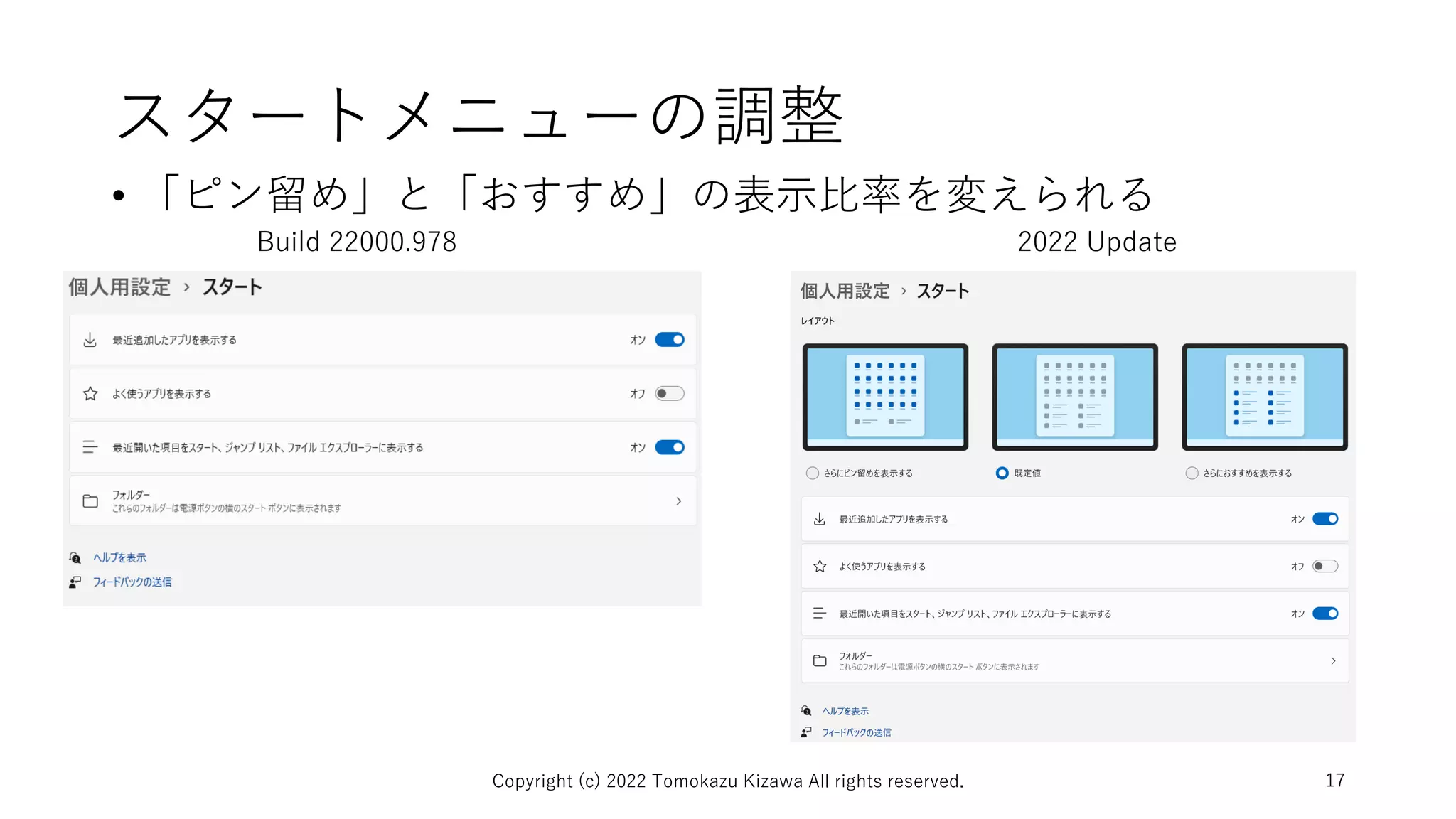 スタートメニューの調整
• 「ピン留め」と「おすすめ」の表示比率を変えられる
Copyright (c) 2022 Tomokazu Kizawa All rights reserved. 17
Build 22000.978 2022 Update
 