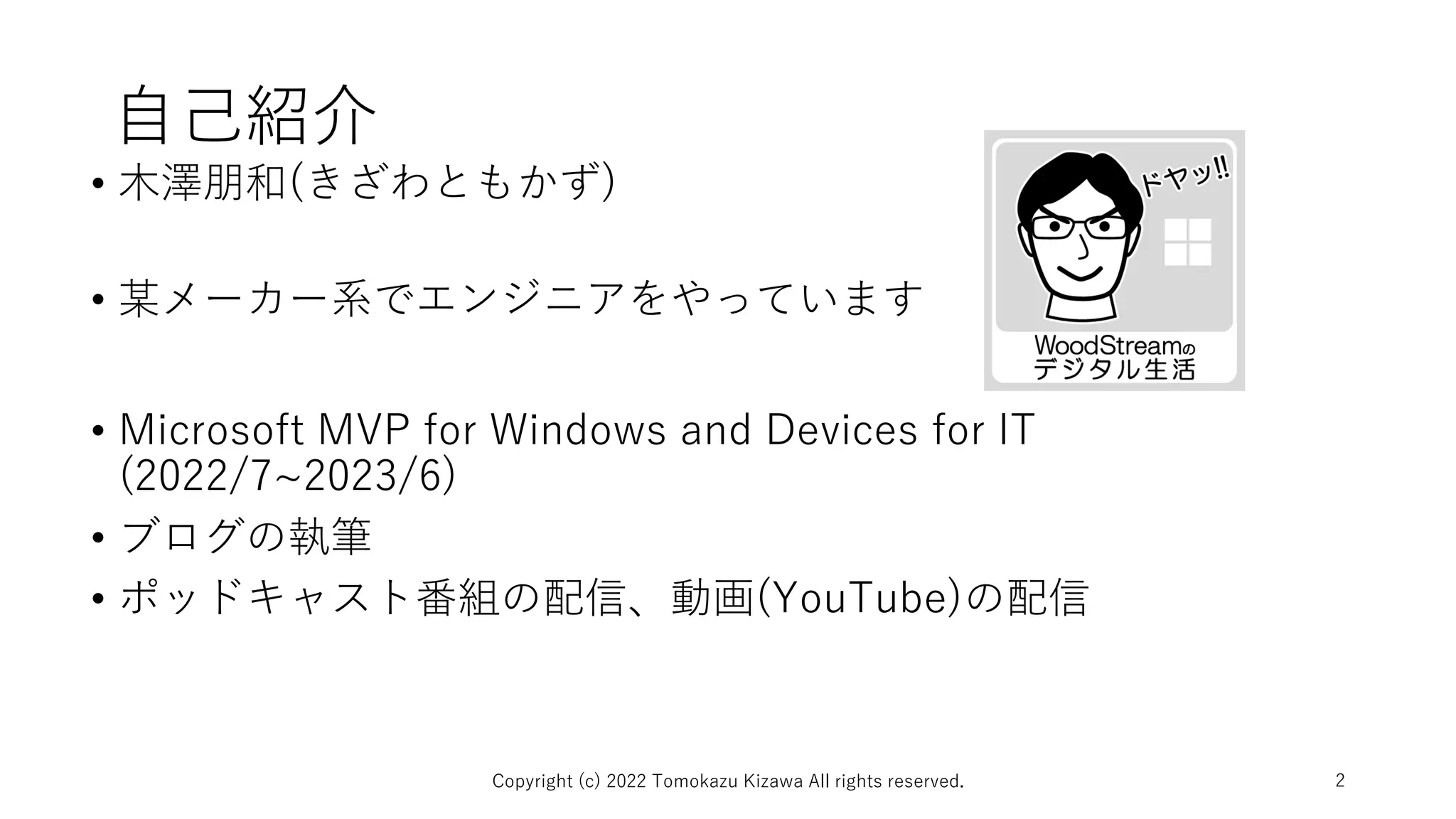 自己紹介
• 木澤朋和(きざわともかず)
• 某メーカー系でエンジニアをやっています
• Microsoft MVP for Windows and Devices for IT
(2022/7~2023/6)
• ブログの執筆
• ポッドキャスト番組の配信、動画(YouTube)の配信
Copyright (c) 2022 Tomokazu Kizawa All rights reserved. 2
 