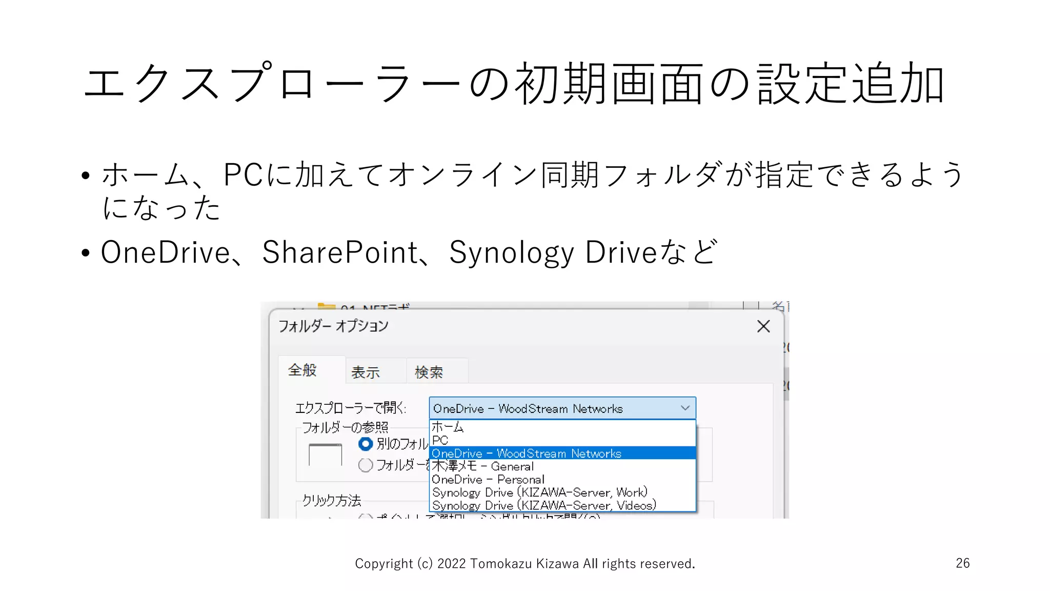 エクスプローラーの初期画面の設定追加
• ホーム、PCに加えてオンライン同期フォルダが指定できるよう
になった
• OneDrive、SharePoint、Synology Driveなど
Copyright (c) 2022 Tomokazu Kizawa All rights reserved. 26
 