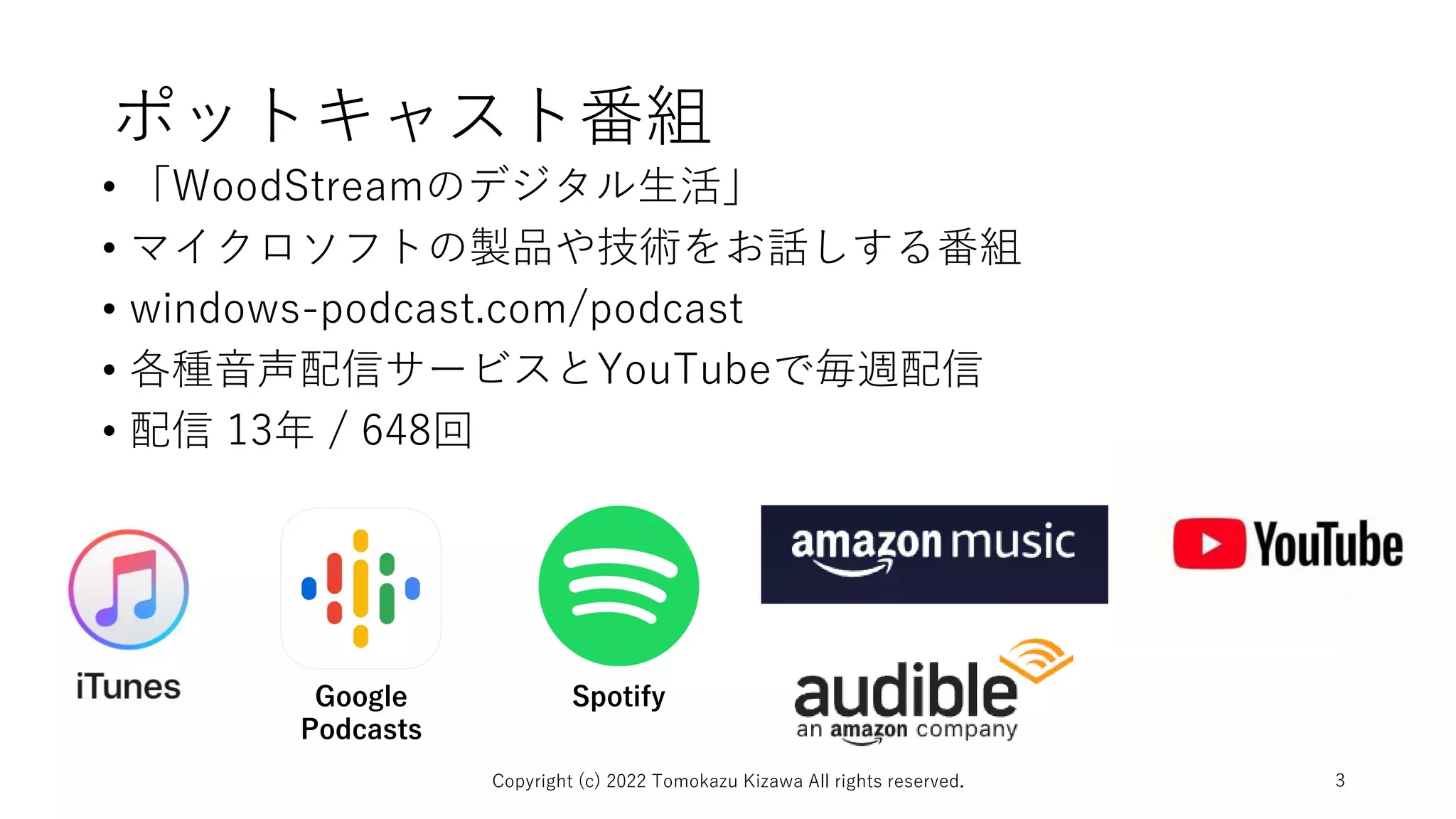 ポットキャスト番組
• 「WoodStreamのデジタル生活」
• マイクロソフトの製品や技術をお話しする番組
• windows-podcast.com/podcast
• 各種音声配信サービスとYouTubeで毎週配信
• 配信 13年 / 648回
Copyright (c) 2022 Tomokazu Kizawa All rights reserved. 3
Google
Podcasts
Spotify
 
