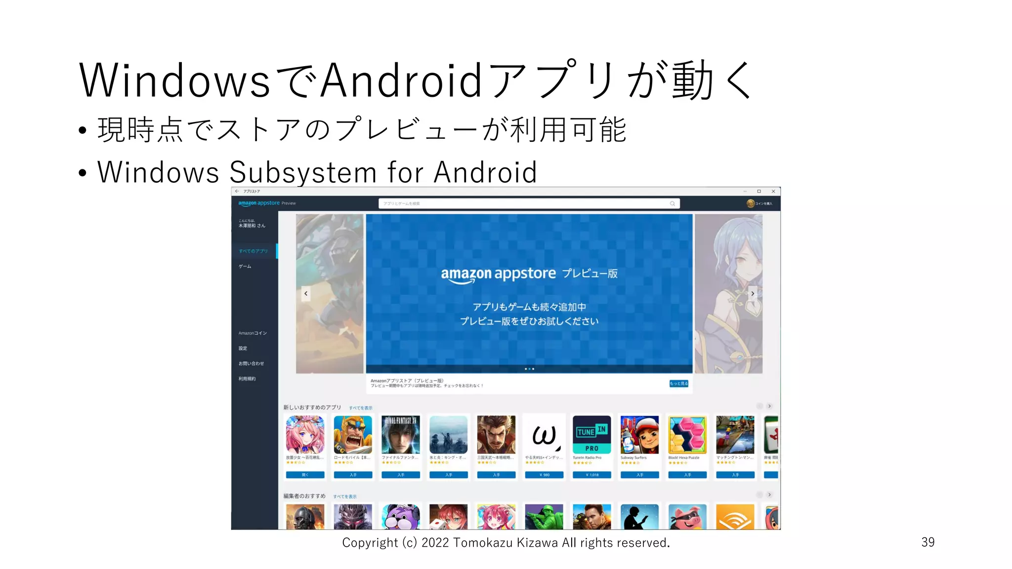 WindowsでAndroidアプリが動く
• 現時点でストアのプレビューが利用可能
• Windows Subsystem for Android
Copyright (c) 2022 Tomokazu Kizawa All rights reserved. 39
 
