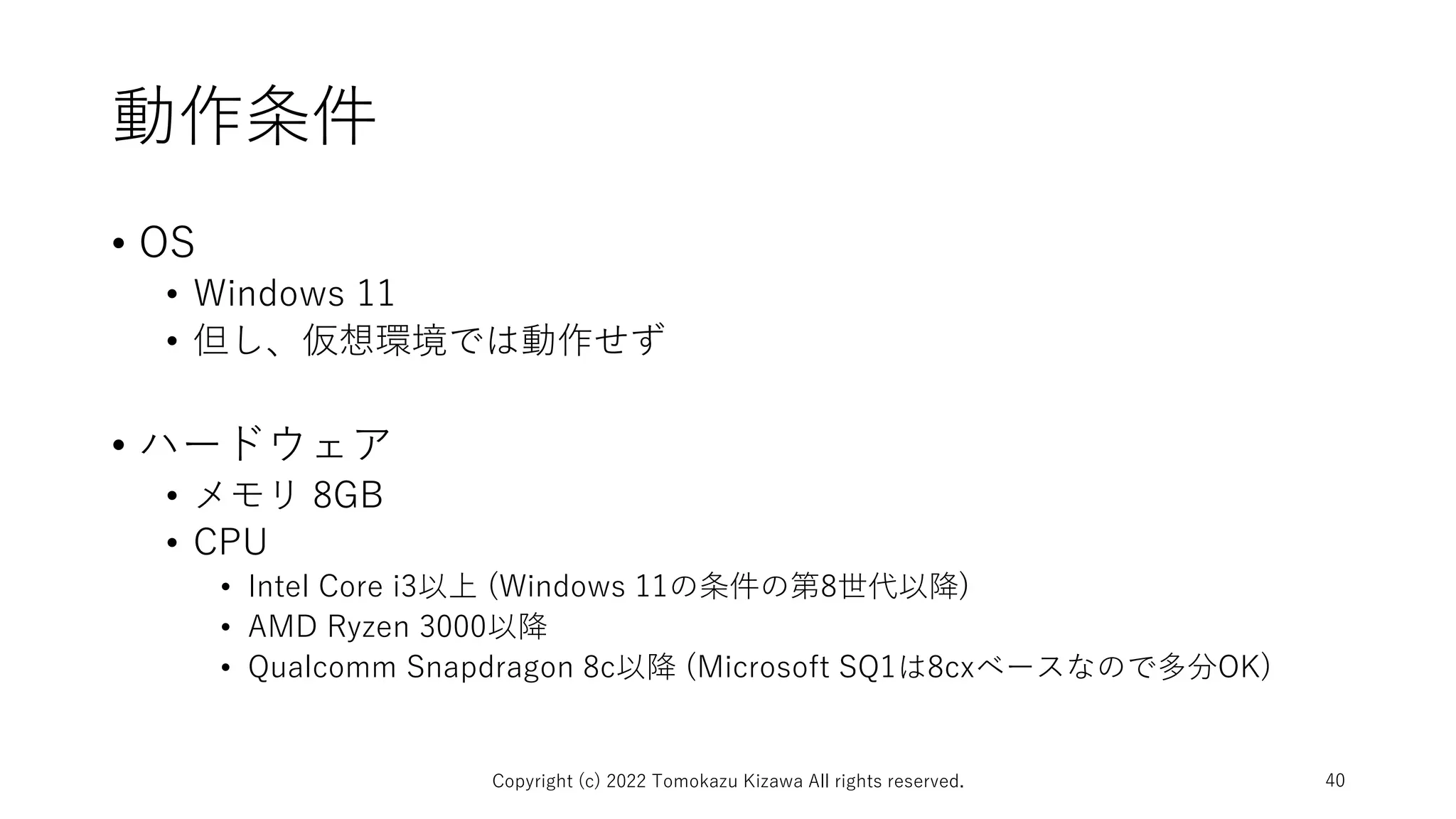 動作条件
• OS
• Windows 11
• 但し、仮想環境では動作せず
• ハードウェア
• メモリ 8GB
• CPU
• Intel Core i3以上 (Windows 11の条件の第8世代以降)
• AMD Ryzen 3000以降
• Qualcomm Snapdragon 8c以降 (Microsoft SQ1は8cxベースなので多分OK)
Copyright (c) 2022 Tomokazu Kizawa All rights reserved. 40
 