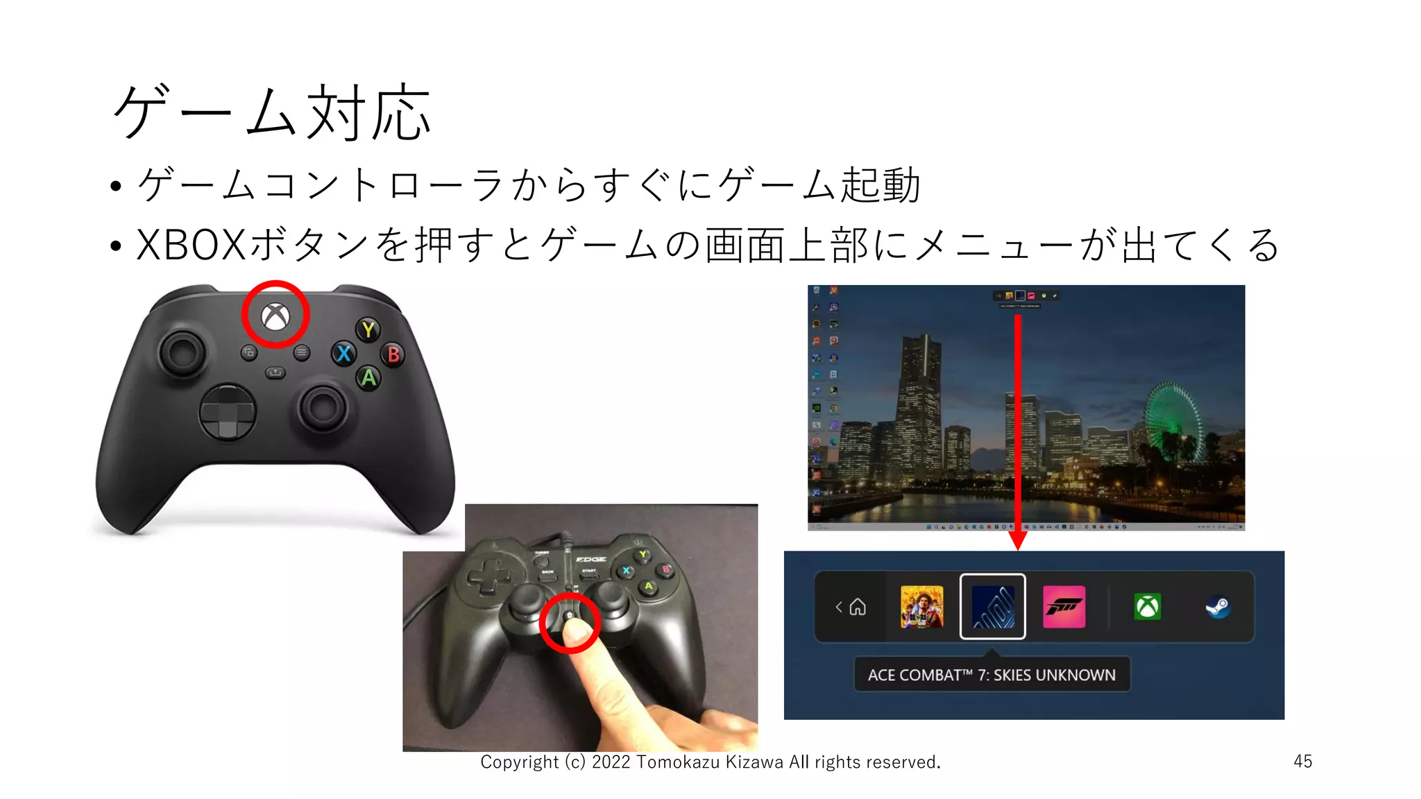ゲーム対応
• ゲームコントローラからすぐにゲーム起動
• XBOXボタンを押すとゲームの画面上部にメニューが出てくる
Copyright (c) 2022 Tomokazu Kizawa All rights reserved. 45
 