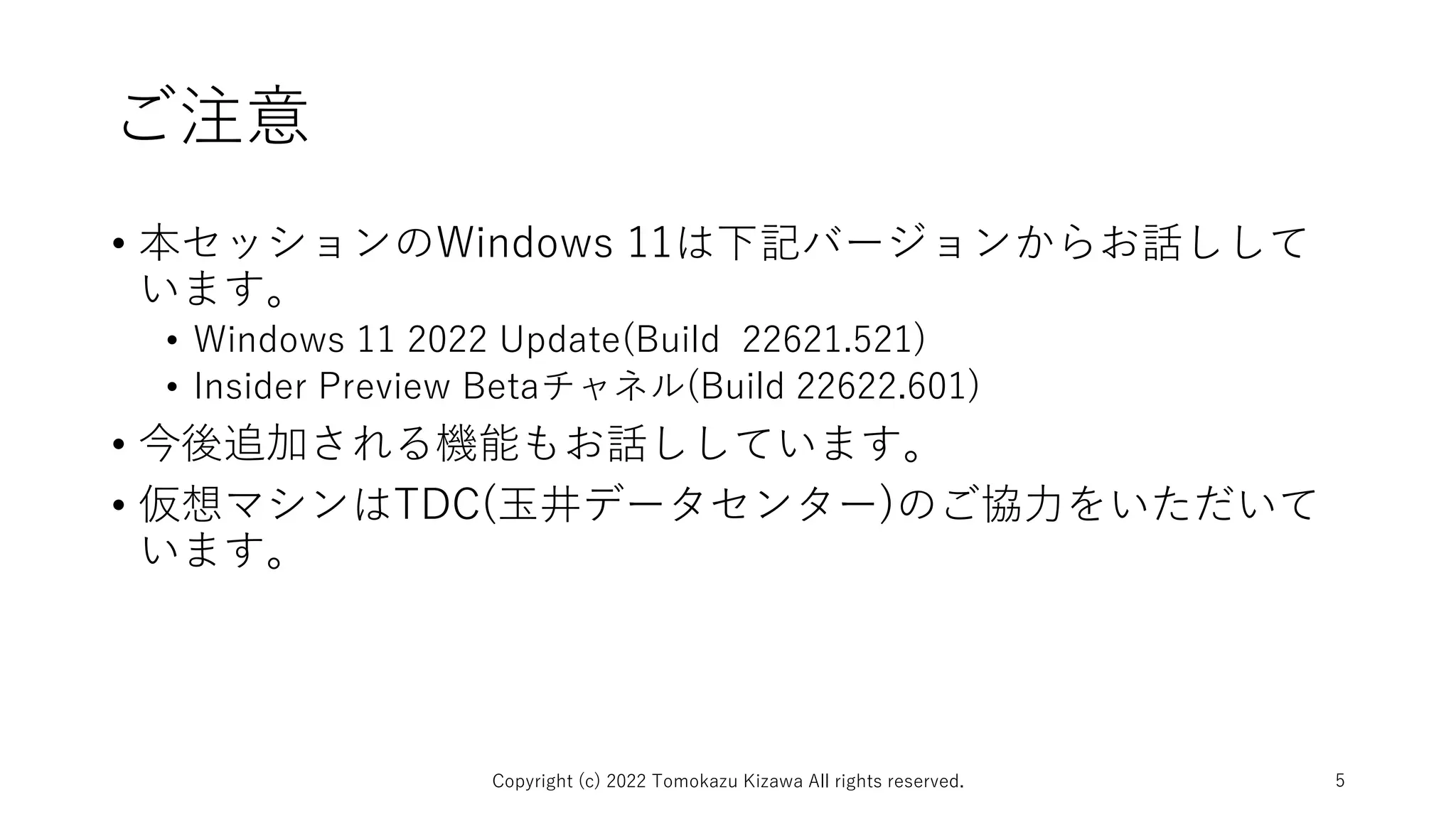 ご注意
• 本セッションのWindows 11は下記バージョンからお話しして
います。
• Windows 11 2022 Update(Build 22621.521)
• Insider Preview Betaチャネル(Build 22622.601)
• 今後追加される機能もお話ししています。
• 仮想マシンはTDC(玉井データセンター)のご協力をいただいて
います。
Copyright (c) 2022 Tomokazu Kizawa All rights reserved. 5
 