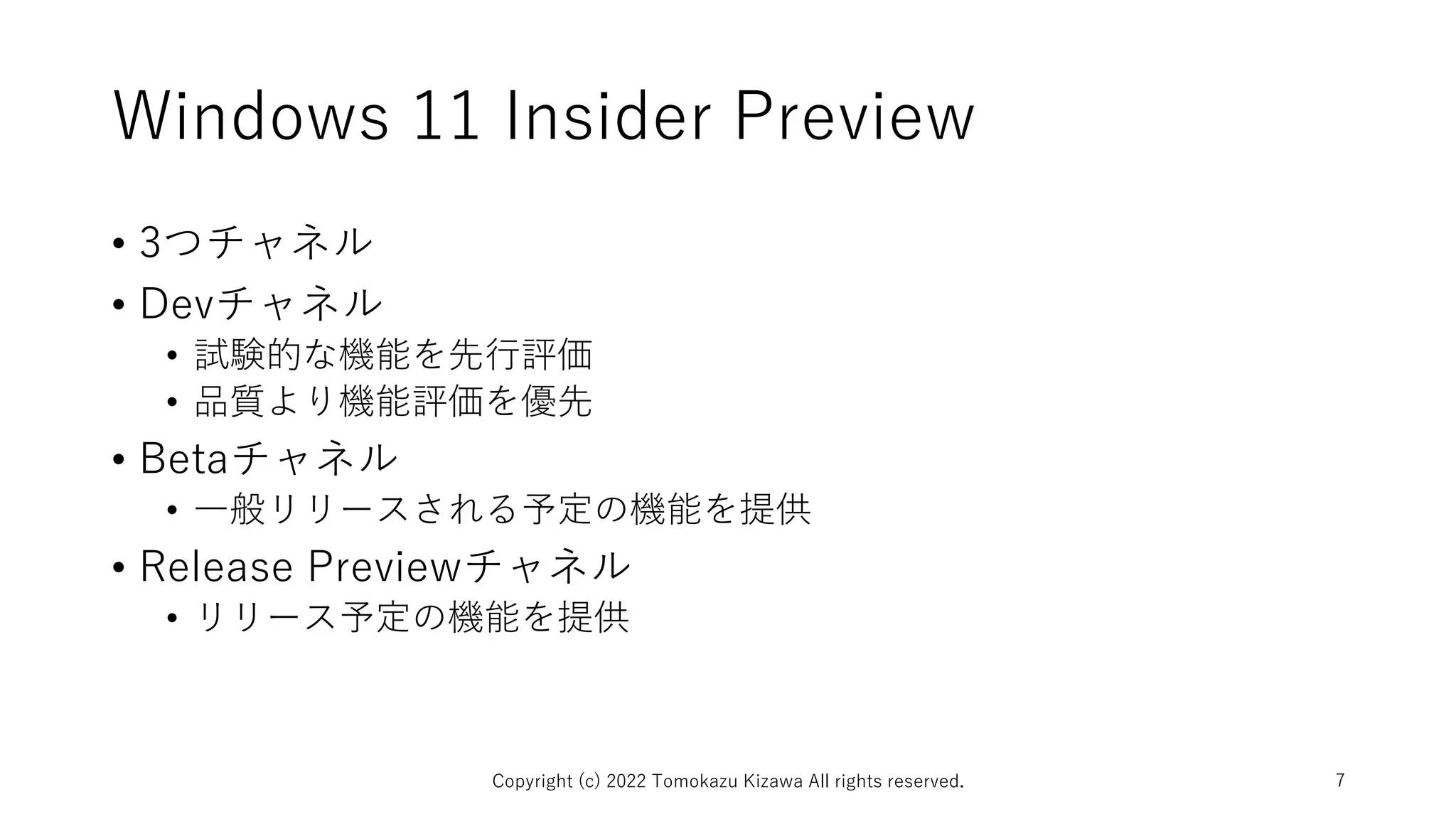 Windows 11 Insider Preview
• 3つチャネル
• Devチャネル
• 試験的な機能を先行評価
• 品質より機能評価を優先
• Betaチャネル
• 一般リリースされる予定の機能を提供
• Release Previewチャネル
• リリース予定の機能を提供
Copyright (c) 2022 Tomokazu Kizawa All rights reserved. 7
 