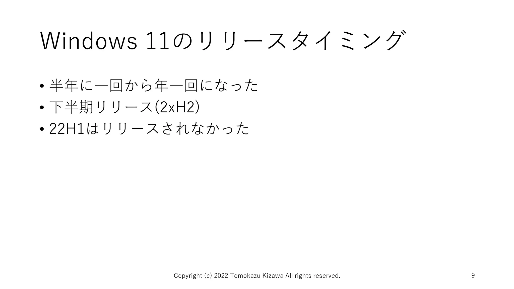 Windows 11のリリースタイミング
• 半年に一回から年一回になった
• 下半期リリース(2xH2)
• 22H1はリリースされなかった
Copyright (c) 2022 Tomokazu Kizawa All rights reserved. 9
 
