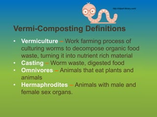 Vermi-Composting Definitions
• Vermiculture – Work farming process of
culturing worms to decompose organic food
waste, turning it into nutrient rich material
• Casting – Worm waste, digested food
• Omnivores – Animals that eat plants and
animals
• Hermaphrodites – Animals with male and
female sex organs.
http://clipart-library.com/
 