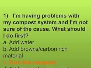 1) I'm having problems with
my compost system and I'm not
sure of the cause. What should
I do first?
a. Add water
b. Add browns/carbon rich
material
c. Turn the compost
 