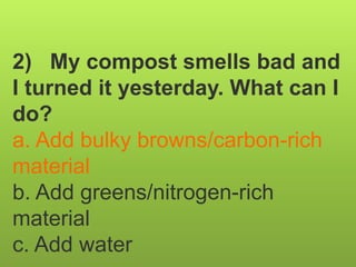 2) My compost smells bad and
I turned it yesterday. What can I
do?
a. Add bulky browns/carbon-rich
material
b. Add greens/nitrogen-rich
material
c. Add water
 