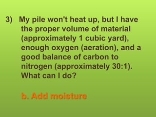 3) My pile won't heat up, but I have
the proper volume of material
(approximately 1 cubic yard),
enough oxygen (aeration), and a
good balance of carbon to
nitrogen (approximately 30:1).
What can I do?
b. Add moisture
 