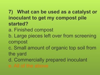 7) What can be used as a catalyst or
inoculant to get my compost pile
started?
a. Finished compost
b. Large pieces left over from screening
compost
c. Small amount of organic top soil from
the yard
d. Commercially prepared inoculant
e. All of the above
 