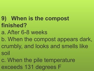 9) When is the compost
finished?
a. After 6-8 weeks
b. When the compost appears dark,
crumbly, and looks and smells like
soil
c. When the pile temperature
exceeds 131 degrees F
 