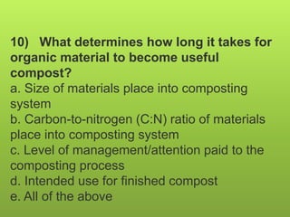 10) What determines how long it takes for
organic material to become useful
compost?
a. Size of materials place into composting
system
b. Carbon-to-nitrogen (C:N) ratio of materials
place into composting system
c. Level of management/attention paid to the
composting process
d. Intended use for finished compost
e. All of the above
 