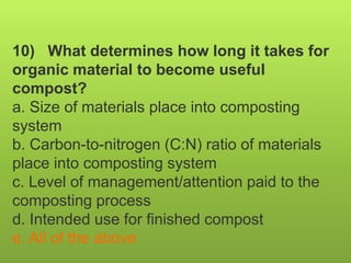 10) What determines how long it takes for
organic material to become useful
compost?
a. Size of materials place into composting
system
b. Carbon-to-nitrogen (C:N) ratio of materials
place into composting system
c. Level of management/attention paid to the
composting process
d. Intended use for finished compost
e. All of the above
 