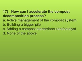 17) How can I accelerate the compost
decomposition process?
a. Active management of the compost system
b. Building a bigger pile
c. Adding a compost starter/inoculant/catalyst
d. None of the above
 
