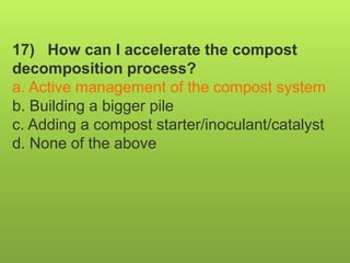 17) How can I accelerate the compost
decomposition process?
a. Active management of the compost system
b. Building a bigger pile
c. Adding a compost starter/inoculant/catalyst
d. None of the above
 