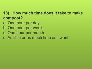 18) How much time does it take to make
compost?
a. One hour per day
b. One hour per week
c. One hour per month
d. As little or as much time as I want
 