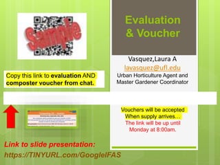 Evaluation
& Voucher
Link to slide presentation:
https://TINYURL.com/GoogleIFAS
Vouchers will be accepted
When supply arrives…
The link will be up until
Monday at 8:00am.
Vasquez,Laura A
lavasquez@ufl.edu
Urban Horticulture Agent and
Master Gardener Coordinator
Copy this link to evaluation AND
composter voucher from chat.
 
