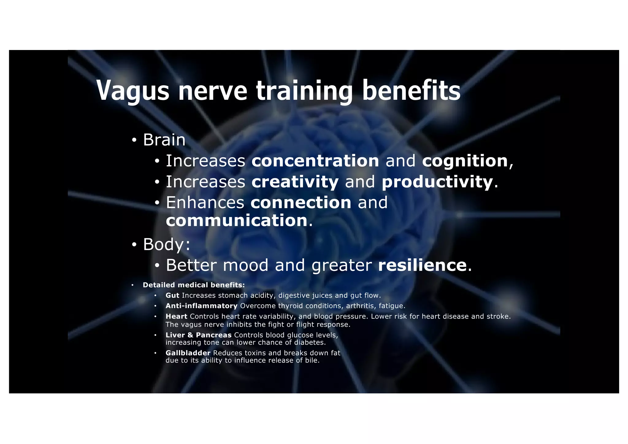 Vagus nerve training benefits
• Brain
• Increases concentration and cognition,
• Increases creativity and productivity.
• Enhances connection and
communication.
• Body:
• Better mood and greater resilience.
• Detailed medical benefits:
• Gut Increases stomach acidity, digestive juices and gut flow.
• Anti-inflammatory Overcome thyroid conditions, arthritis, fatigue.
• Heart Controls heart rate variability, and blood pressure. Lower risk for heart disease and stroke.
The vagus nerve inhibits the fight or flight response.
• Liver & Pancreas Controls blood glucose levels,
increasing tone can lower chance of diabetes.
• Gallbladder Reduces toxins and breaks down fat
due to its ability to influence release of bile.
 