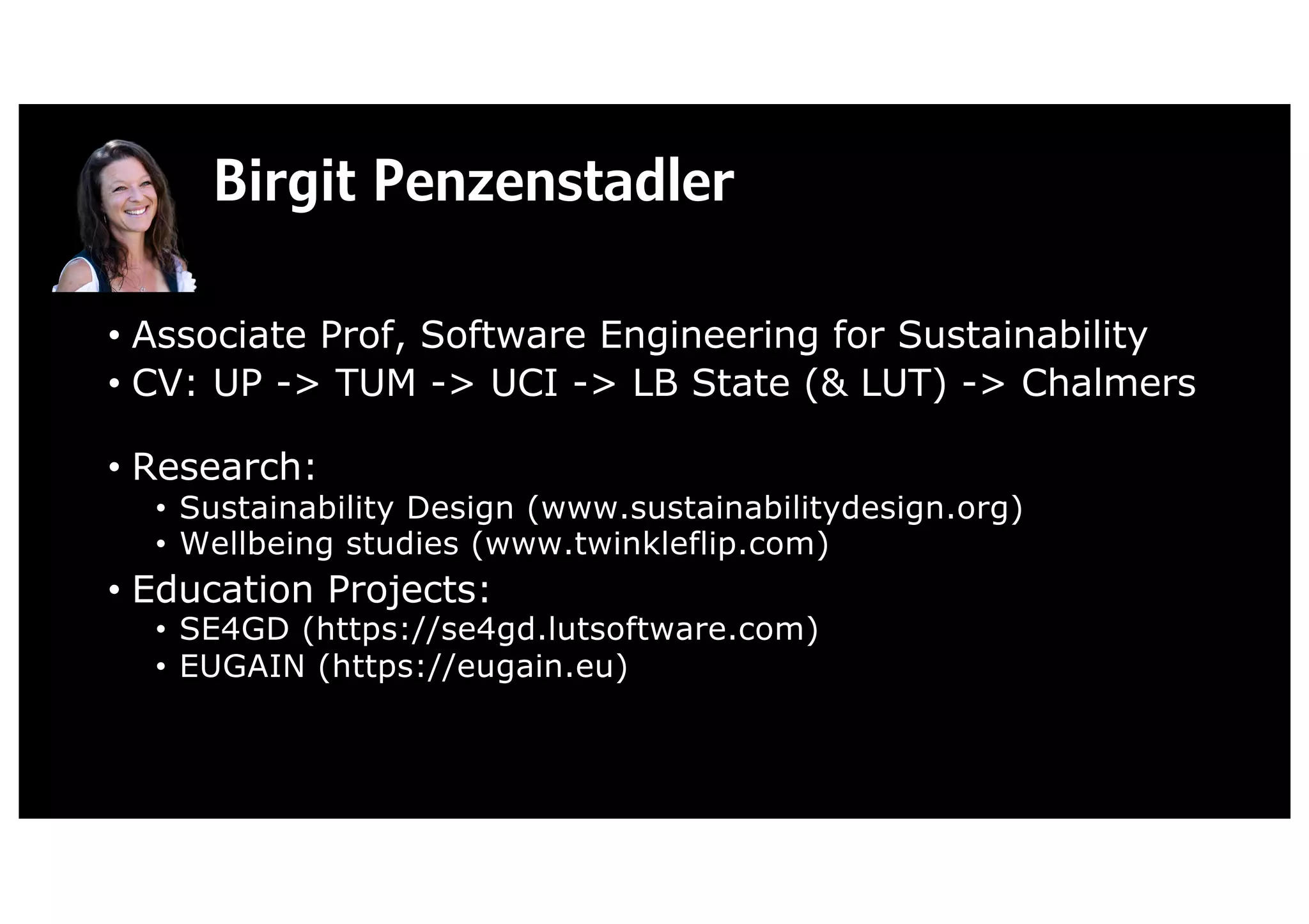 Birgit Penzenstadler
• Associate Prof, Software Engineering for Sustainability
• CV: UP -> TUM -> UCI -> LB State (& LUT) -> Chalmers
• Research:
• Sustainability Design (www.sustainabilitydesign.org)
• Wellbeing studies (www.twinkleflip.com)
• Education Projects:
• SE4GD (https://se4gd.lutsoftware.com)
• EUGAIN (https://eugain.eu)
 