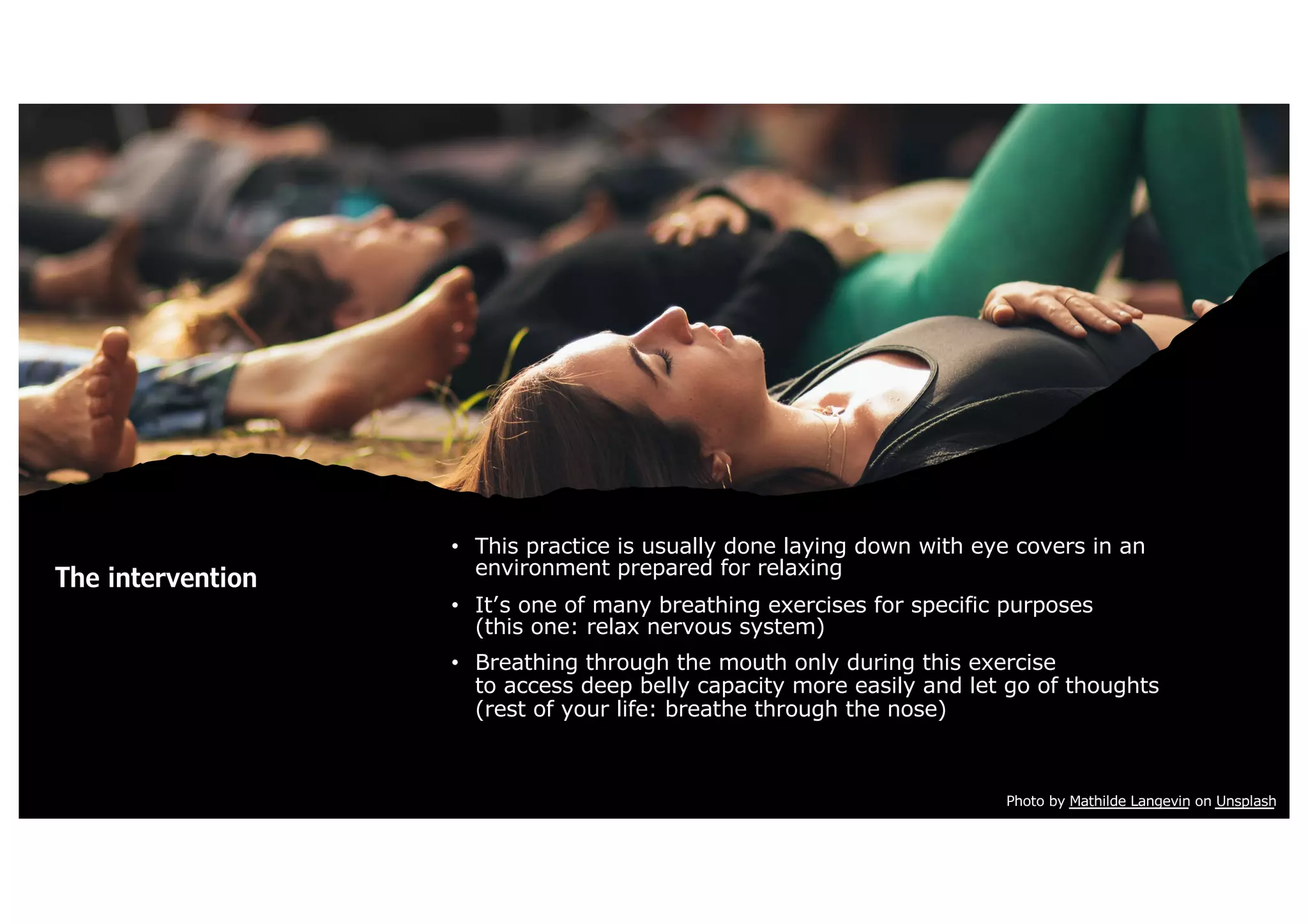 The intervention
• This practice is usually done laying down with eye covers in an
environment prepared for relaxing
• It’s one of many breathing exercises for specific purposes
(this one: relax nervous system)
• Breathing through the mouth only during this exercise
to access deep belly capacity more easily and let go of thoughts
(rest of your life: breathe through the nose)
Photo by Mathilde Langevin on Unsplash
 