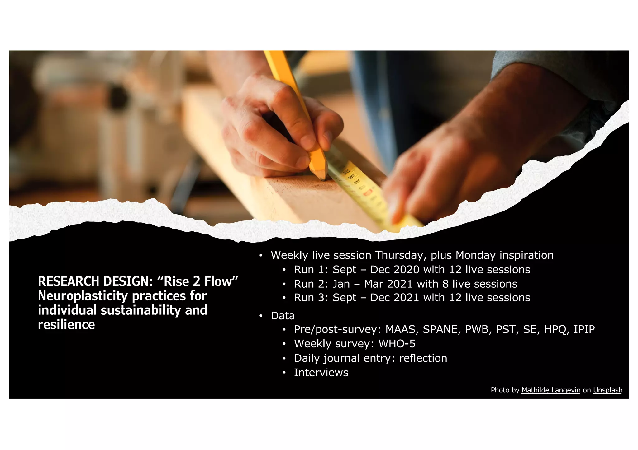 RESEARCH DESIGN: “Rise 2 Flow”
Neuroplasticity practices for
individual sustainability and
resilience
• Weekly live session Thursday, plus Monday inspiration
• Run 1: Sept – Dec 2020 with 12 live sessions
• Run 2: Jan – Mar 2021 with 8 live sessions
• Run 3: Sept – Dec 2021 with 12 live sessions
• Data
• Pre/post-survey: MAAS, SPANE, PWB, PST, SE, HPQ, IPIP
• Weekly survey: WHO-5
• Daily journal entry: reflection
• Interviews
Photo by Mathilde Langevin on Unsplash
 