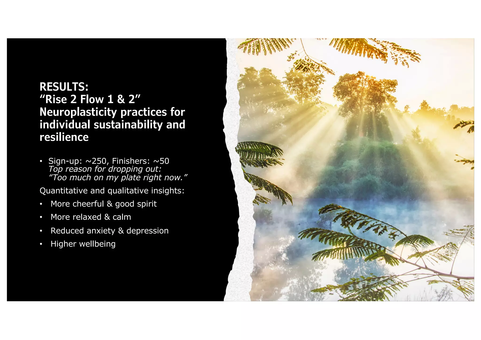 RESULTS:
“Rise 2 Flow 1 & 2”
Neuroplasticity practices for
individual sustainability and
resilience
• Sign-up: ~250, Finishers: ~50
Top reason for dropping out:
“Too much on my plate right now.”
Quantitative and qualitative insights:
• More cheerful & good spirit
• More relaxed & calm
• Reduced anxiety & depression
• Higher wellbeing
 