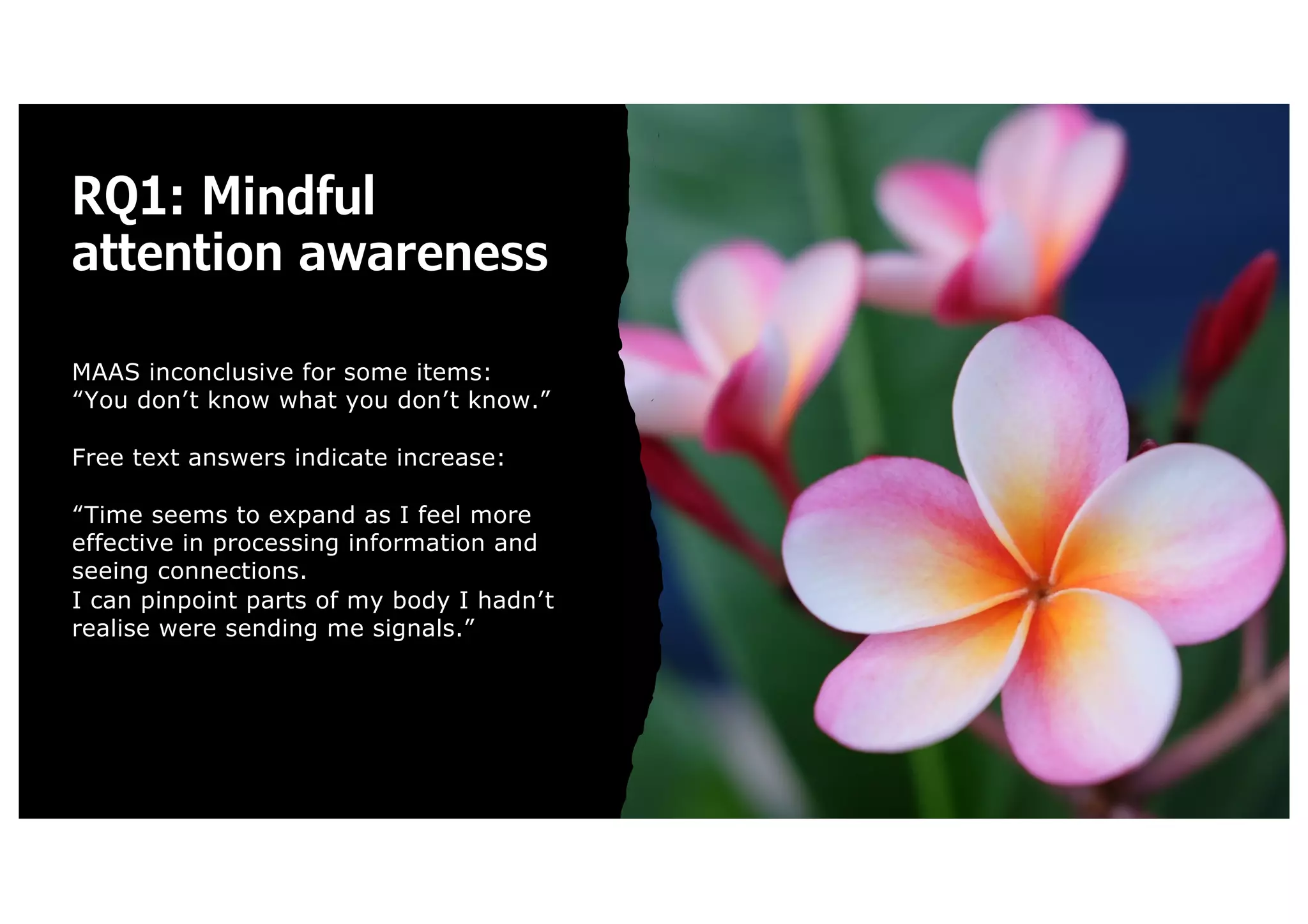 RQ1: Mindful
attention awareness
MAAS inconclusive for some items:
“You don’t know what you don’t know.”
Free text answers indicate increase:
“Time seems to expand as I feel more
effective in processing information and
seeing connections.
I can pinpoint parts of my body I hadn’t
realise were sending me signals.”
 
