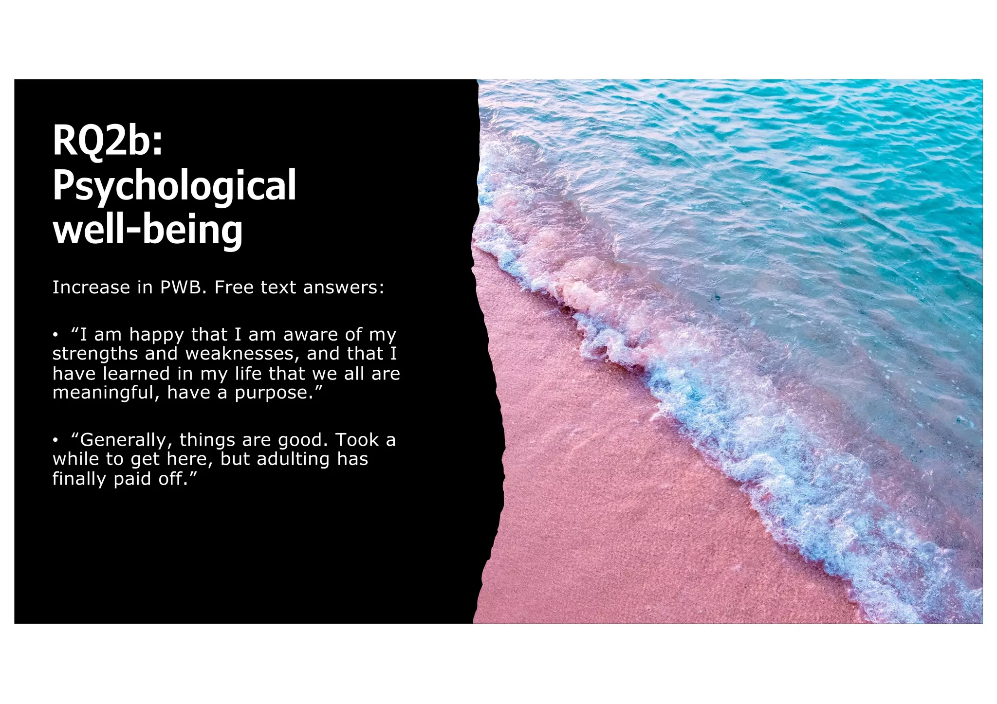 RQ2b:
Psychological
well-being
Increase in PWB. Free text answers:
• “I am happy that I am aware of my
strengths and weaknesses, and that I
have learned in my life that we all are
meaningful, have a purpose.”
• “Generally, things are good. Took a
while to get here, but adulting has
finally paid off.”
 