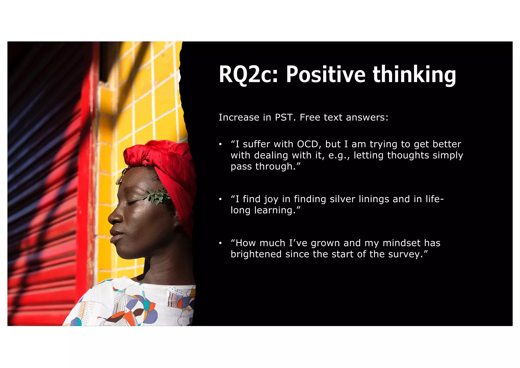 RQ2c: Positive thinking
Increase in PST. Free text answers:
• “I suffer with OCD, but I am trying to get better
with dealing with it, e.g., letting thoughts simply
pass through.”
• “I find joy in finding silver linings and in life-
long learning.”
• “How much I’ve grown and my mindset has
brightened since the start of the survey.”
 