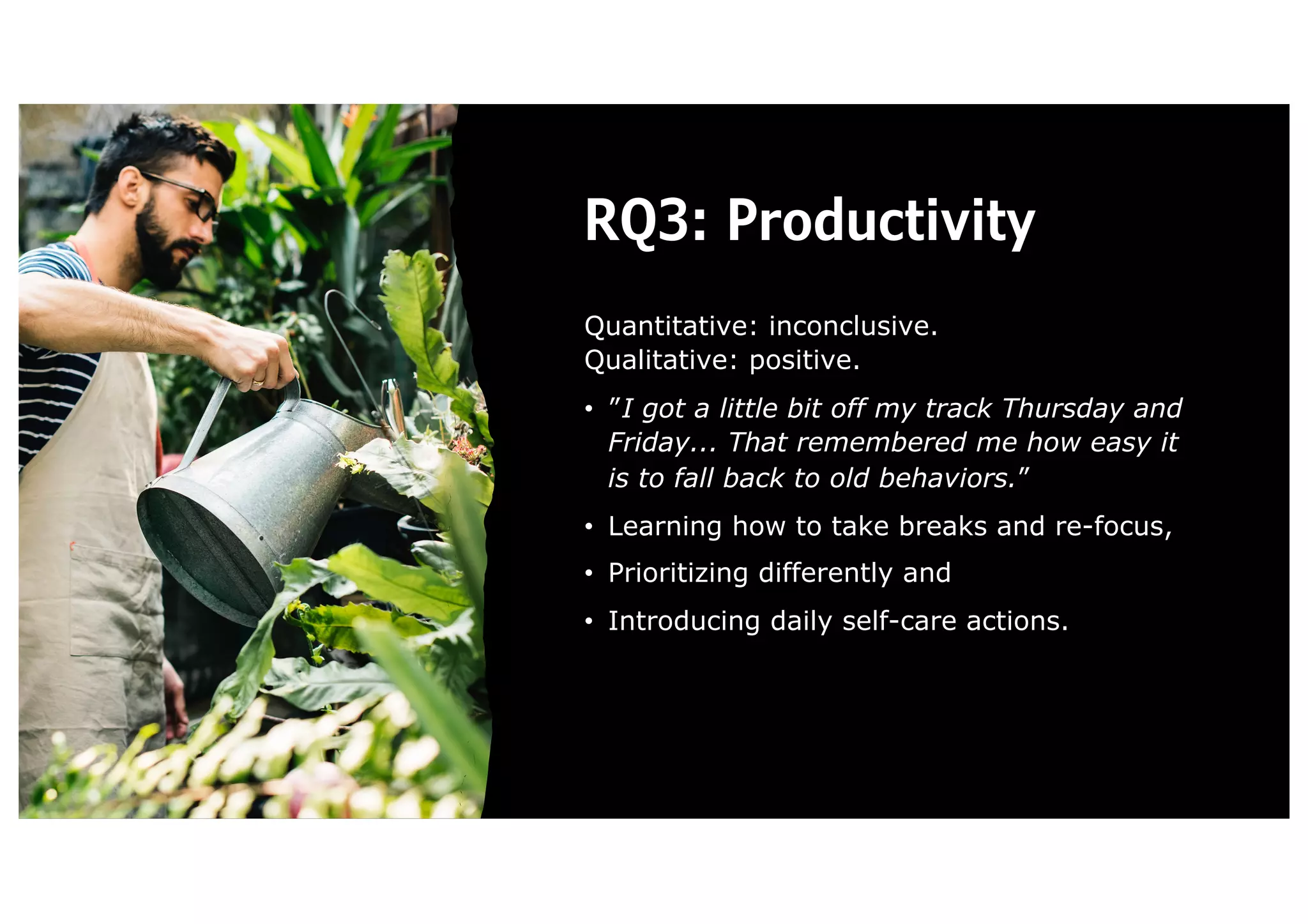 RQ3: Productivity
Quantitative: inconclusive.
Qualitative: positive.
• ”I got a little bit off my track Thursday and
Friday... That remembered me how easy it
is to fall back to old behaviors.”
• Learning how to take breaks and re-focus,
• Prioritizing differently and
• Introducing daily self-care actions.
 