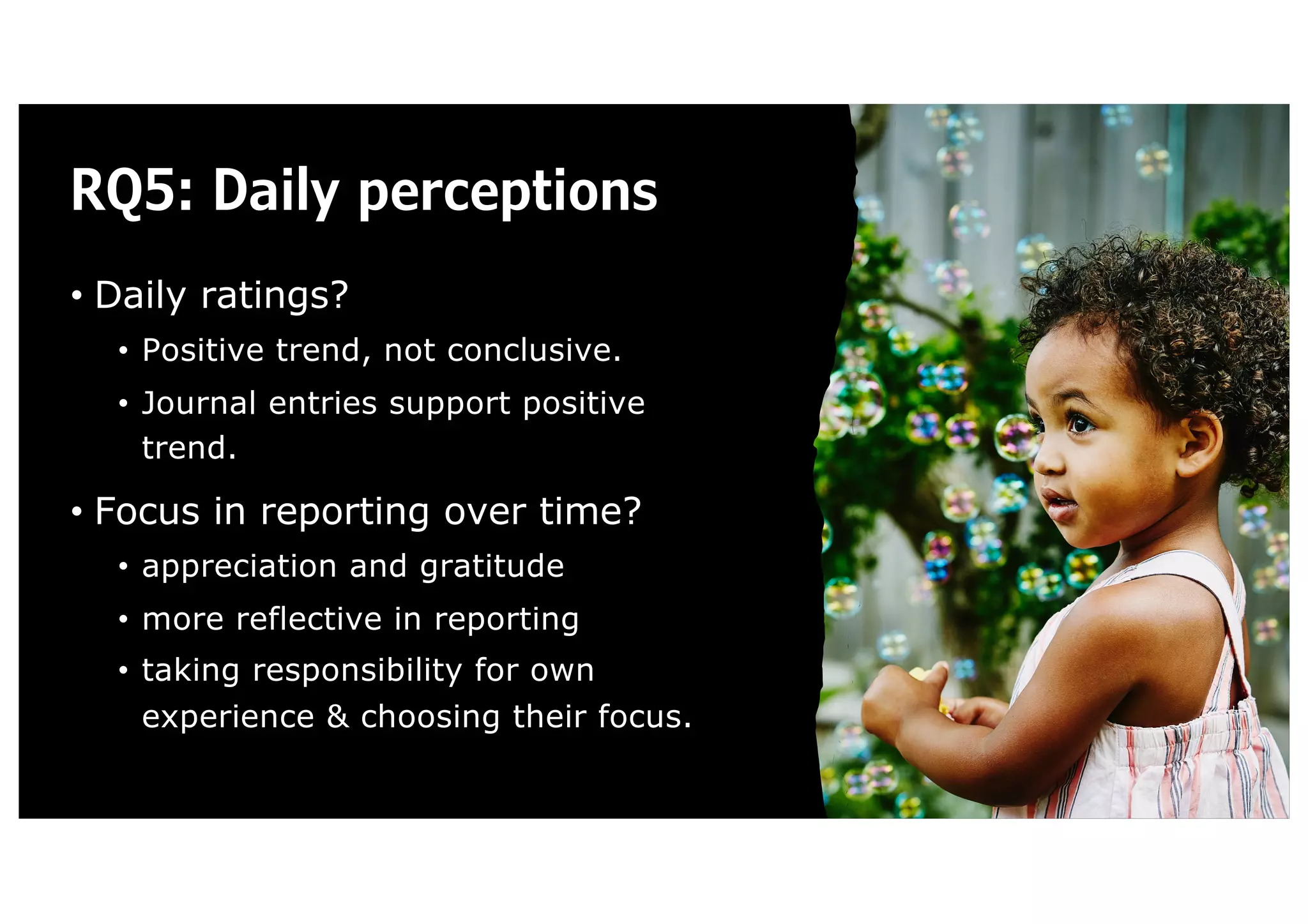 RQ5: Daily perceptions
• Daily ratings?
• Positive trend, not conclusive.
• Journal entries support positive
trend.
• Focus in reporting over time?
• appreciation and gratitude
• more reflective in reporting
• taking responsibility for own
experience & choosing their focus.
 