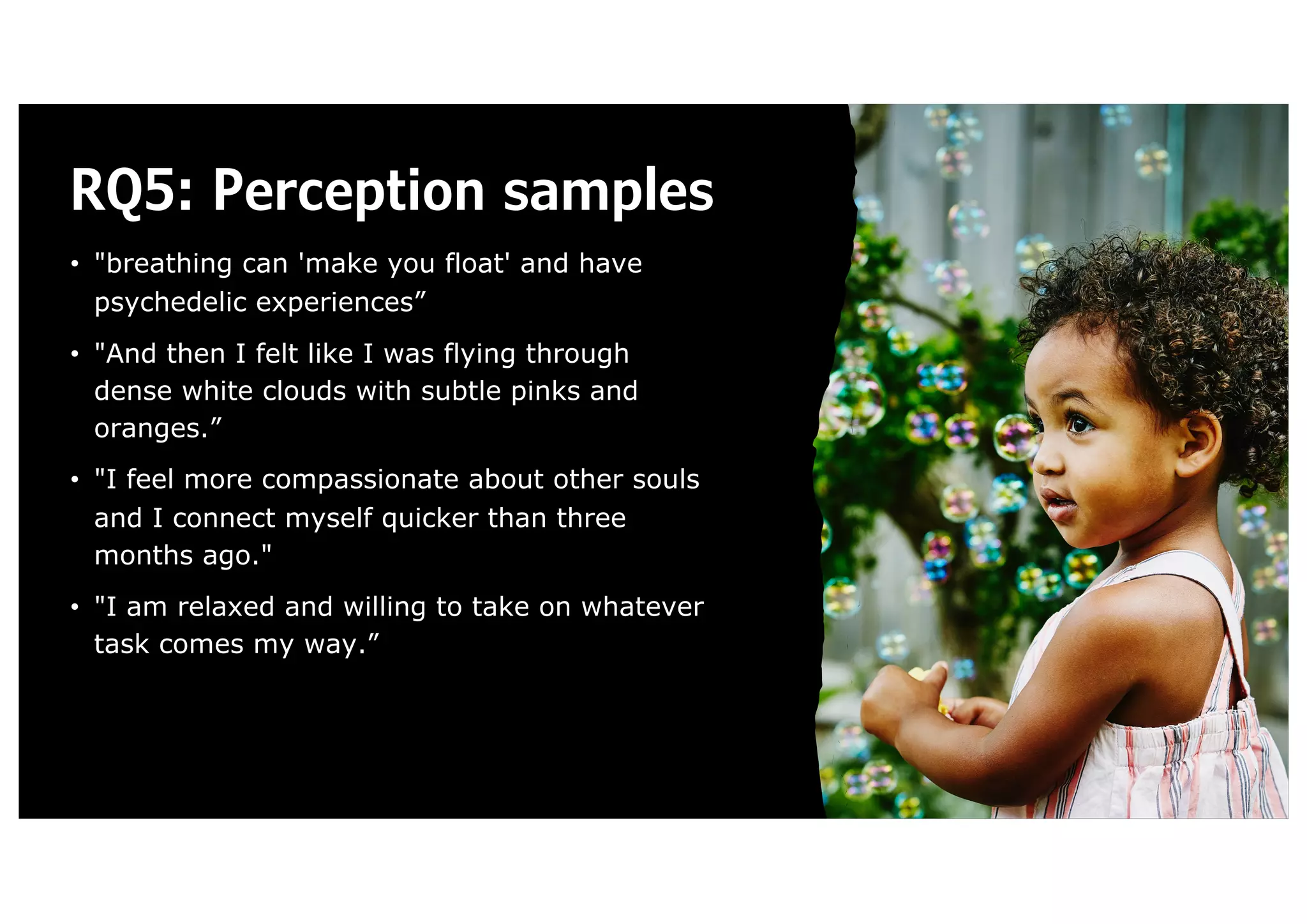 RQ5: Perception samples
• "breathing can 'make you float' and have
psychedelic experiences”
• "And then I felt like I was flying through
dense white clouds with subtle pinks and
oranges.”
• "I feel more compassionate about other souls
and I connect myself quicker than three
months ago."
• "I am relaxed and willing to take on whatever
task comes my way.”
 
