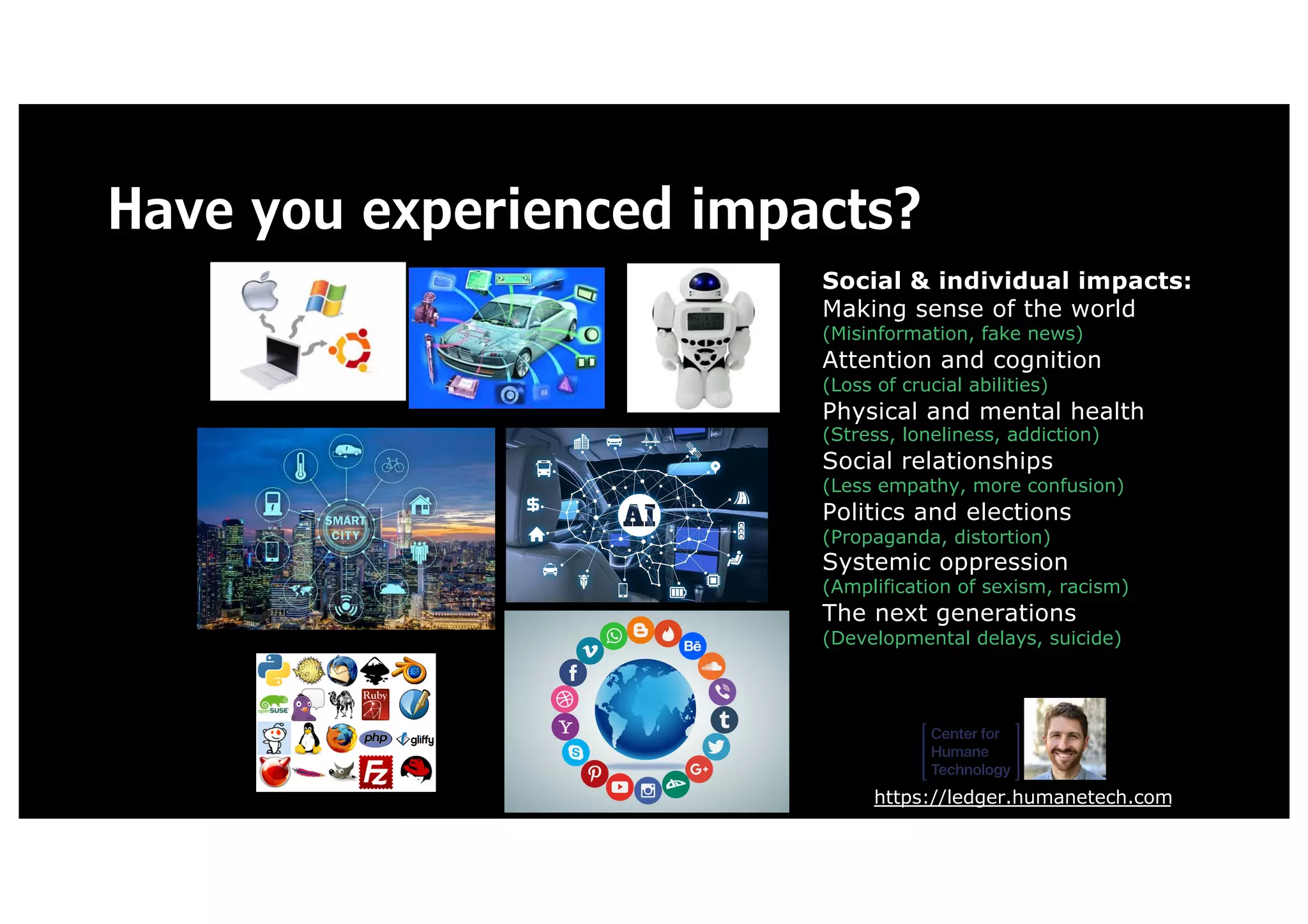 Have you experienced impacts?
https://ledger.humanetech.com
Social & individual impacts:
Making sense of the world
(Misinformation, fake news)
Attention and cognition
(Loss of crucial abilities)
Physical and mental health
(Stress, loneliness, addiction)
Social relationships
(Less empathy, more confusion)
Politics and elections
(Propaganda, distortion)
Systemic oppression
(Amplification of sexism, racism)
The next generations
(Developmental delays, suicide)
 