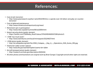 References:

Cost of anti-terrorism:

http://www.pewresearch.org/fact-tank/2013/09/11/u-s-spends-over-16-billion-annually-on-counter-
terrorism/

Cost of deferred maintenance:

http://www.infrastructurereportcard.org/news/

Retirement opt-in participation:

http://www.nber.org/bah/summer06/w12009.html

Airport security photo (public domain):

https://twitter.com/TSAMedia_RossF/status/375424954600157185/photo/1

I-35W "too much work":

http://www.startribune.com/local/minneapolis/52124637.html

I-35W photo (public domain):

http://en.wikipedia.org/wiki/File:I35W_Collapse_-_Day_4_-_Operations_%26_Scene_(95).jpg

Osama bin Laden screen capture:

http://www.fbi.gov/wanted/topten/usama-bin-laden

Aircraft boneyard photo (public domain):

http://research.archives.gov/description/6505216

All other photos and illustrations are original work by Brian Gongol. Copyright and all other rights are reserved.
 