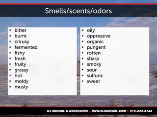Smells/scents/odors

bitter

burnt

citrusy

fermented

fishy

fresh

fruity

grassy

hot

moldy

musty

oily

oppressive

organic

pungent

rotten

sharp

smoky

sour

sulfuric

sweet
 