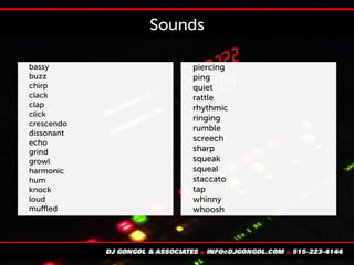 Sounds

bassy

buzz

chirp

clack

clap

click

crescendo

dissonant

echo

grind

growl

harmonic

hum

knock

loud

muffled

piercing

ping

quiet

rattle

rhythmic

ringing

rumble

screech

sharp

squeak

squeal

staccato

tap

whinny

whoosh
 