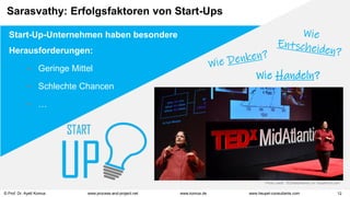 © Prof. Dr. Ayelt Komus 12
www.komus.de
www.process-and-project.net www.heupel-consultants.com
Start-Up-Unternehmen haben besondere
Herausforderungen:
 Geringe Mittel
 Schlechte Chancen
 …
Wie Handeln?
Photo credit: TEDxMidAtlantic on VisualHunt.com
Sarasvathy: Erfolgsfaktoren von Start-Ups
 