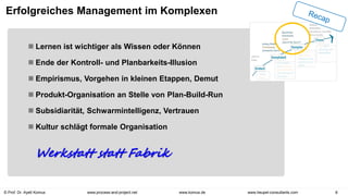 © Prof. Dr. Ayelt Komus 8
www.komus.de
www.process-and-project.net www.heupel-consultants.com
Erfolgreiches Management im Komplexen
 Lernen ist wichtiger als Wissen oder Können
 Ende der Kontroll- und Planbarkeits-Illusion
 Empirismus, Vorgehen in kleinen Etappen, Demut
 Produkt-Organisation an Stelle von Plan-Build-Run
 Subsidiarität, Schwarmintelligenz, Vertrauen
 Kultur schlägt formale Organisation
Werkstatt statt Fabrik
 